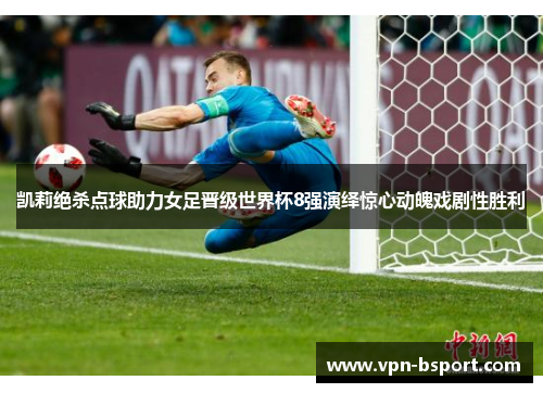 凯莉绝杀点球助力女足晋级世界杯8强演绎惊心动魄戏剧性胜利