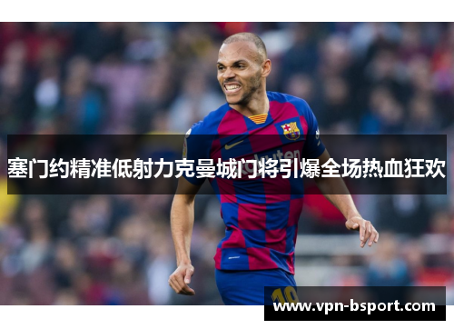 塞门约精准低射力克曼城门将引爆全场热血狂欢