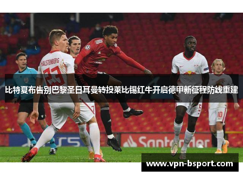 比特夏布告别巴黎圣日耳曼转投莱比锡红牛开启德甲新征程防线重建