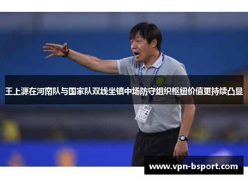 王上源在河南队与国家队双线坐镇中场防守组织枢纽价值更持续凸显 王上源在河南队与国家队双线坐镇中场防守组织枢纽价值更持续凸显