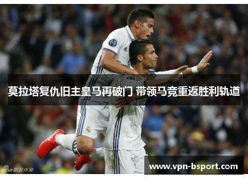 莫拉塔复仇旧主皇马再破门 带领马竞重返胜利轨道 莫拉塔复仇旧主皇马再破门 带领马竞重返胜利轨道