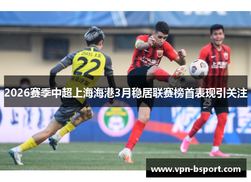 2026赛季中超上海海港3月稳居联赛榜首表现引关注