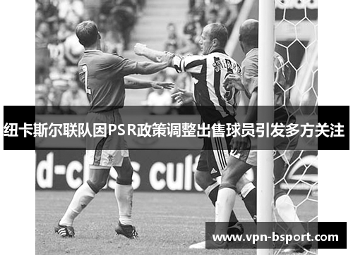 纽卡斯尔联队因PSR政策调整出售球员引发多方关注 