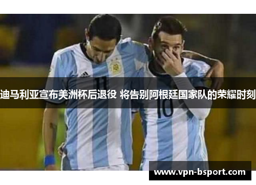 迪马利亚宣布美洲杯后退役 将告别阿根廷国家队的荣耀时刻