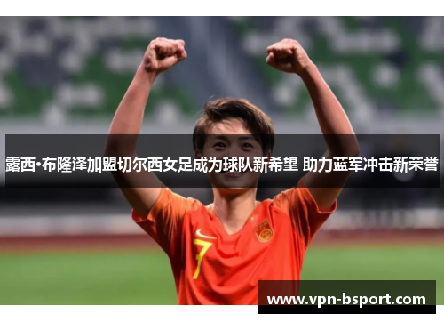 露西·布隆泽加盟切尔西女足成为球队新希望 助力蓝军冲击新荣誉