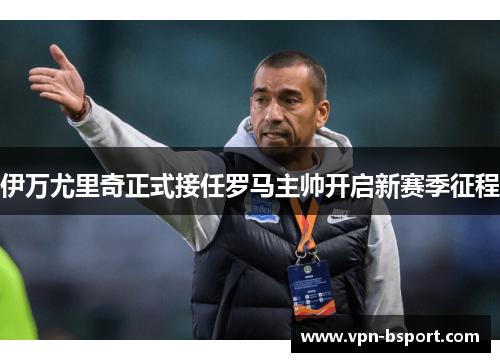 伊万尤里奇正式接任罗马主帅开启新赛季征程