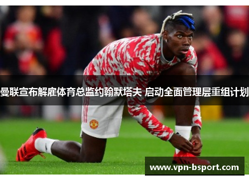 曼联宣布解雇体育总监约翰默塔夫 启动全面管理层重组计划