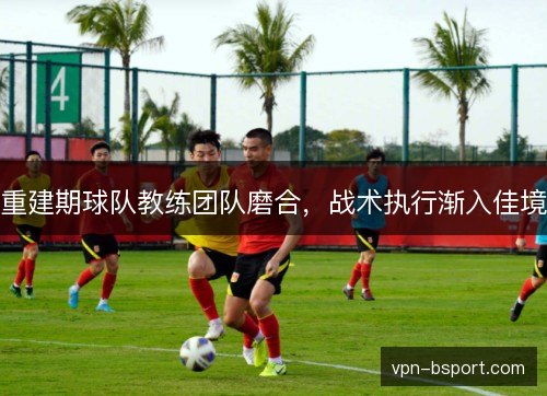 重建期球队教练团队磨合,战术执行渐入佳境 重建期球队教练团队磨合,战术执行渐入佳境